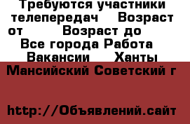 Требуются участники телепередач. › Возраст от ­ 18 › Возраст до ­ 60 - Все города Работа » Вакансии   . Ханты-Мансийский,Советский г.